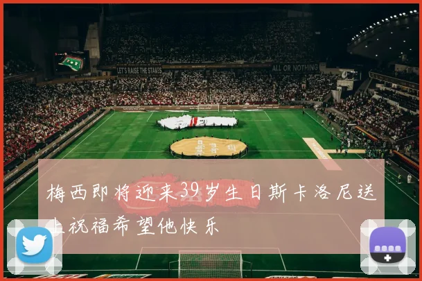 梅西即将迎来39岁生日斯卡洛尼送上祝福希望他快乐