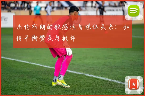 杰伦布朗的敏感性与媒体关系：如何平衡赞美与批评