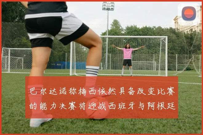 巴尔达诺称梅西依然具备改变比赛的能力决赛将迎战西班牙与阿根廷