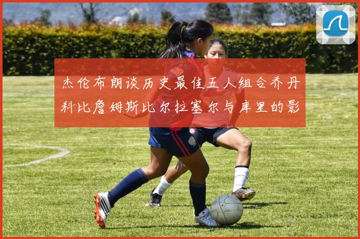 杰伦布朗谈历史最佳五人组合乔丹科比詹姆斯比尔拉塞尔与库里的影响力