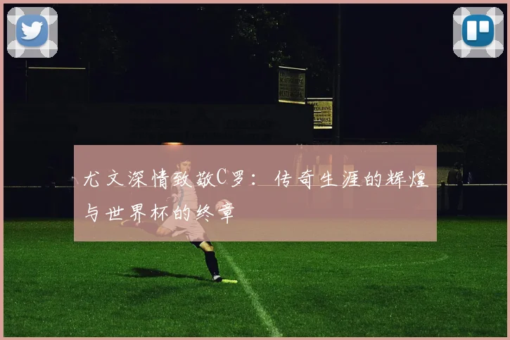 尤文深情致敬C罗：传奇生涯的辉煌与世界杯的终章