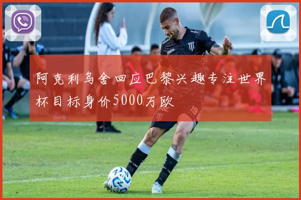 阿克利乌舍回应巴黎兴趣专注世界杯目标身价5000万欧