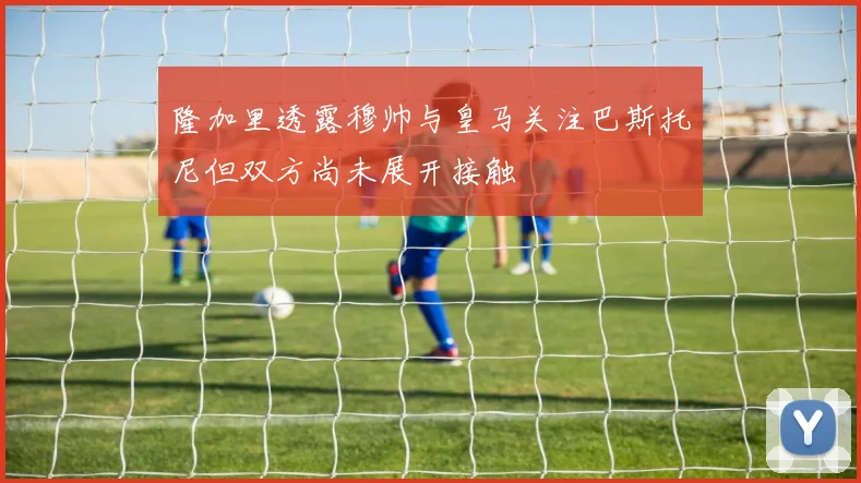 隆加里透露穆帅与皇马关注巴斯托尼但双方尚未展开接触