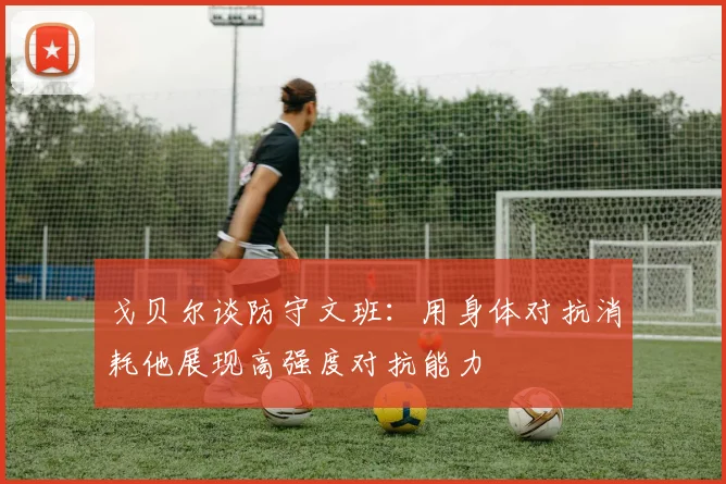 戈贝尔谈防守文班：用身体对抗消耗他展现高强度对抗能力