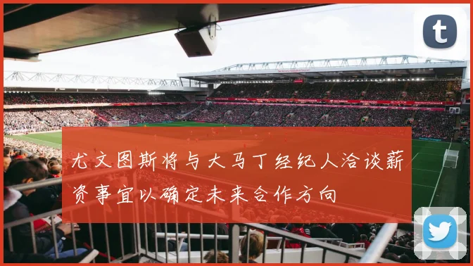 尤文图斯将与大马丁经纪人洽谈薪资事宜以确定未来合作方向