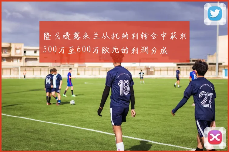隆戈透露米兰从托纳利转会中获利500万至600万欧元的利润分成