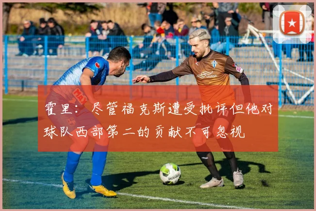 霍里：尽管福克斯遭受批评但他对球队西部第二的贡献不可忽视