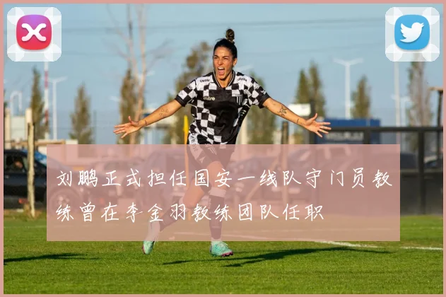刘鹏正式担任国安一线队守门员教练曾在李金羽教练团队任职