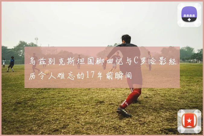 乌兹别克斯坦国脚回忆与C罗合影经历令人难忘的17年前瞬间