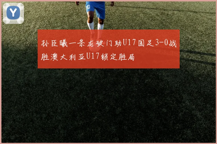 孙臣曦一条龙破门助U17国足3-0战胜澳大利亚U17锁定胜局