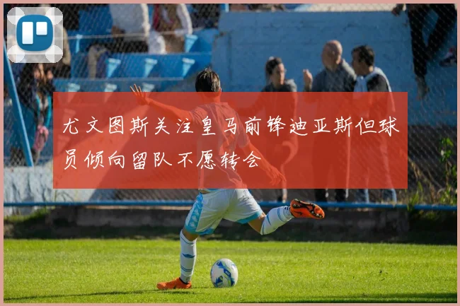 尤文图斯关注皇马前锋迪亚斯但球员倾向留队不愿转会
