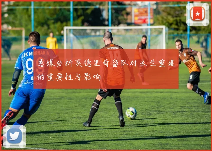 意媒分析莫德里奇留队对米兰重建的重要性与影响