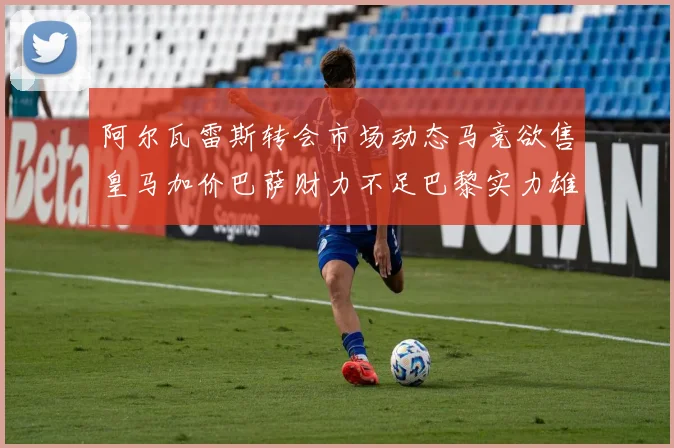 阿尔瓦雷斯转会市场动态马竞欲售皇马加价巴萨财力不足巴黎实力雄厚