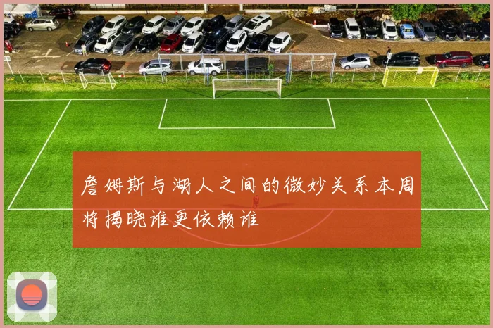 詹姆斯与湖人之间的微妙关系本周将揭晓谁更依赖谁